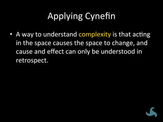 Applying	
  Cyneﬁn	
  
•  A	
  way	
  to	
  understand	
  complexity	
  is	
  that	
  ac<ng	
  
in	
  the	
  space	
  causes	
  the	
  space	
  to	
  change,	
  and	
  
cause	
  and	
  eﬀect	
  can	
  only	
  be	
  understood	
  in	
  
retrospect.	
  
 