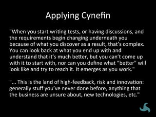 Applying	
  Cyneﬁn	
  
"When	
  you	
  start	
  wri<ng	
  tests,	
  or	
  having	
  discussions,	
  and	
  
the	
  requirements	
  begin	
  changing	
  underneath	
  you	
  
because	
  of	
  what	
  you	
  discover	
  as	
  a	
  result,	
  that’s	
  complex.	
  
You	
  can	
  look	
  back	
  at	
  what	
  you	
  end	
  up	
  with	
  and	
  
understand	
  that	
  it’s	
  much	
  be8er,	
  but	
  you	
  can’t	
  come	
  up	
  
with	
  it	
  to	
  start	
  with,	
  nor	
  can	
  you	
  deﬁne	
  what	
  “be8er”	
  will	
  
look	
  like	
  and	
  try	
  to	
  reach	
  it.	
  It	
  emerges	
  as	
  you	
  work."	
  
	
  
"...	
  This	
  is	
  the	
  land	
  of	
  high-­‐feedback,	
  risk	
  and	
  innova<on:	
  
generally	
  stuﬀ	
  you’ve	
  never	
  done	
  before,	
  anything	
  that	
  
the	
  business	
  are	
  unsure	
  about,	
  new	
  technologies,	
  etc."	
  
 
