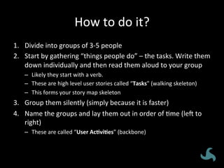 How	
  to	
  do	
  it?	
  
1.  Divide	
  into	
  groups	
  of	
  3-­‐5	
  people	
  
2.  Start	
  by	
  gathering	
  “things	
  people	
  do”	
  –	
  the	
  tasks.	
  Write	
  them	
  
down	
  individually	
  and	
  then	
  read	
  them	
  aloud	
  to	
  your	
  group	
  
–  Likely	
  they	
  start	
  with	
  a	
  verb.	
  
–  These	
  are	
  high	
  level	
  user	
  stories	
  called	
  “Tasks”	
  (walking	
  skeleton)	
  
–  This	
  forms	
  your	
  story	
  map	
  skeleton	
  
3.  Group	
  them	
  silently	
  (simply	
  because	
  it	
  is	
  faster)	
  
4.  Name	
  the	
  groups	
  and	
  lay	
  them	
  out	
  in	
  order	
  of	
  <me	
  (lej	
  to	
  
right)	
  
–  These	
  are	
  called	
  “User	
  Ac3vi3es”	
  (backbone)	
  
 