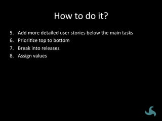 How	
  to	
  do	
  it?	
  
5.  Add	
  more	
  detailed	
  user	
  stories	
  below	
  the	
  main	
  tasks	
  
6.  Priori<ze	
  top	
  to	
  bo8om	
  
7.  Break	
  into	
  releases	
  
8.  Assign	
  values	
  
 
