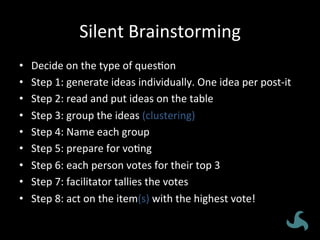 Silent	
  Brainstorming	
  
•  Decide	
  on	
  the	
  type	
  of	
  ques<on	
  
•  Step	
  1:	
  generate	
  ideas	
  individually.	
  One	
  idea	
  per	
  post-­‐it	
  
•  Step	
  2:	
  read	
  and	
  put	
  ideas	
  on	
  the	
  table	
  
•  Step	
  3:	
  group	
  the	
  ideas	
  (clustering)	
  
•  Step	
  4:	
  Name	
  each	
  group	
  
•  Step	
  5:	
  prepare	
  for	
  vo<ng	
  
•  Step	
  6:	
  each	
  person	
  votes	
  for	
  their	
  top	
  3	
  
•  Step	
  7:	
  facilitator	
  tallies	
  the	
  votes	
  	
  
•  Step	
  8:	
  act	
  on	
  the	
  item(s)	
  with	
  the	
  highest	
  vote!	
  
 