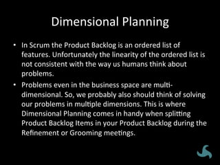 Dimensional	
  Planning	
  
•  In	
  Scrum	
  the	
  Product	
  Backlog	
  is	
  an	
  ordered	
  list	
  of	
  
features.	
  Unfortunately	
  the	
  linearity	
  of	
  the	
  ordered	
  list	
  is	
  
not	
  consistent	
  with	
  the	
  way	
  us	
  humans	
  think	
  about	
  
problems.	
  
•  Problems	
  even	
  in	
  the	
  business	
  space	
  are	
  mul<-­‐
dimensional.	
  So,	
  we	
  probably	
  also	
  should	
  think	
  of	
  solving	
  
our	
  problems	
  in	
  mul<ple	
  dimensions.	
  This	
  is	
  where	
  
Dimensional	
  Planning	
  comes	
  in	
  handy	
  when	
  spliXng	
  
Product	
  Backlog	
  Items	
  in	
  your	
  Product	
  Backlog	
  during	
  the	
  
Reﬁnement	
  or	
  Grooming	
  mee<ngs.	
  
 