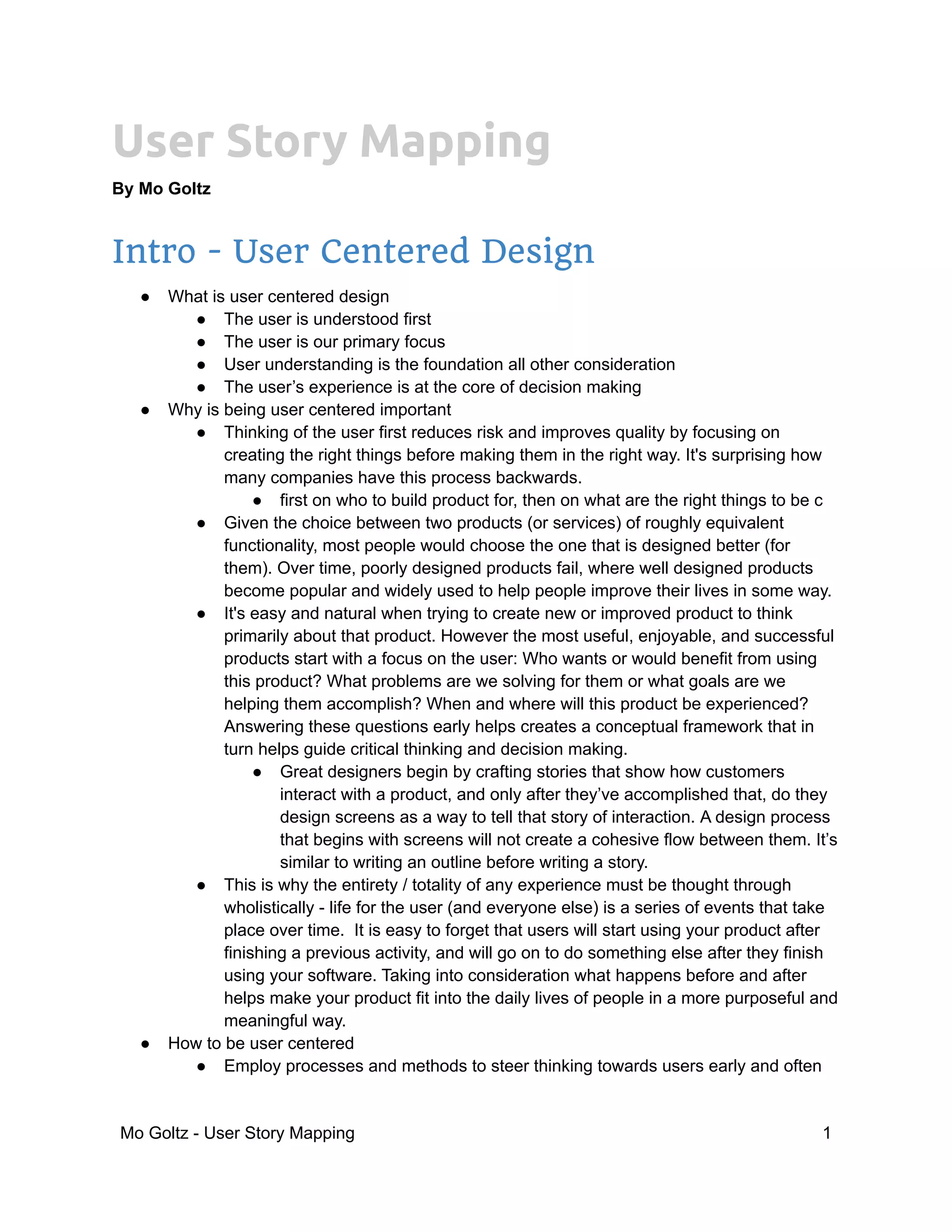 User Story Mapping
By Mo Goltz
Intro - User Centered Design
● What is user centered design
● The user is understood first
● The user is our primary focus
● User understanding is the foundation all other consideration
● The user’s experience is at the core of decision making
● Why is being user centered important
● Thinking of the user first reduces risk and improves quality by focusing on
creating the right things before making them in the right way. It's surprising how
many companies have this process backwards.
● first on who to build product for, then on what are the right things to be c
● Given the choice between two products (or services) of roughly equivalent
functionality, most people would choose the one that is designed better (for
them). Over time, poorly designed products fail, where well designed products
become popular and widely used to help people improve their lives in some way.
● It's easy and natural when trying to create new or improved product to think
primarily about that product. However the most useful, enjoyable, and successful
products start with a focus on the user: Who wants or would benefit from using
this product? What problems are we solving for them or what goals are we
helping them accomplish? When and where will this product be experienced?
Answering these questions early helps creates a conceptual framework that in
turn helps guide critical thinking and decision making.
● Great designers begin by crafting stories that show how customers
interact with a product, and only after they’ve accomplished that, do they
design screens as a way to tell that story of interaction. A design process
that begins with screens will not create a cohesive flow between them. It’s
similar to writing an outline before writing a story.
● This is why the entirety / totality of any experience must be thought through
wholistically - life for the user (and everyone else) is a series of events that take
place over time. It is easy to forget that users will start using your product after
finishing a previous activity, and will go on to do something else after they finish
using your software. Taking into consideration what happens before and after
helps make your product fit into the daily lives of people in a more purposeful and
meaningful way.
● How to be user centered
● Employ processes and methods to steer thinking towards users early and often
Mo Goltz - User Story Mapping 1
 