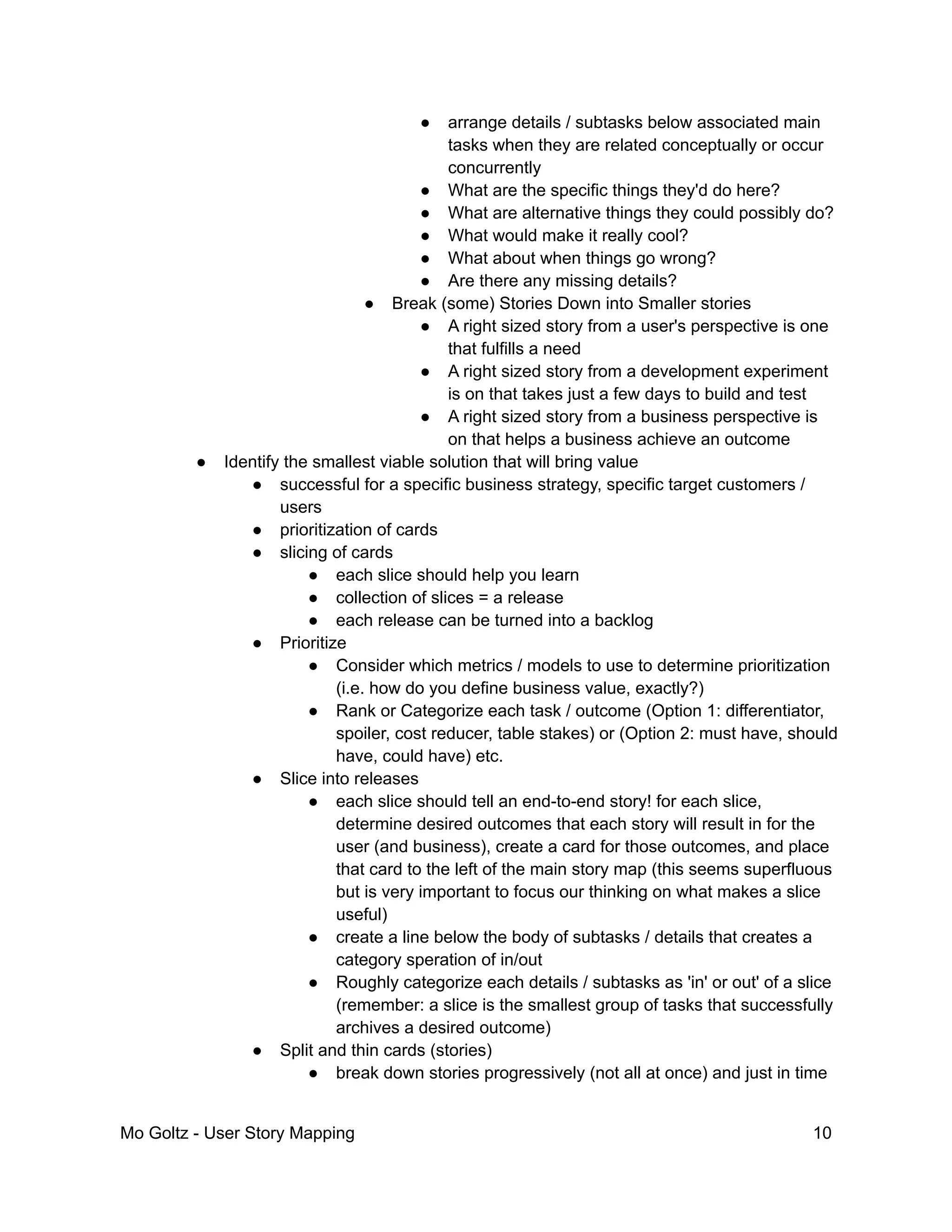 ● arrange details / subtasks below associated main
tasks when they are related conceptually or occur
concurrently
● What are the specific things they'd do here?
● What are alternative things they could possibly do?
● What would make it really cool?
● What about when things go wrong?
● Are there any missing details?
● Break (some) Stories Down into Smaller stories
● A right sized story from a user's perspective is one
that fulfills a need
● A right sized story from a development experiment
is on that takes just a few days to build and test
● A right sized story from a business perspective is
on that helps a business achieve an outcome
● Identify the smallest viable solution that will bring value
● successful for a specific business strategy, specific target customers /
users
● prioritization of cards
● slicing of cards
● each slice should help you learn
● collection of slices = a release
● each release can be turned into a backlog
● Prioritize
● Consider which metrics / models to use to determine prioritization
(i.e. how do you define business value, exactly?)
● Rank or Categorize each task / outcome (Option 1: differentiator,
spoiler, cost reducer, table stakes) or (Option 2: must have, should
have, could have) etc.
● Slice into releases
● each slice should tell an end-to-end story! for each slice,
determine desired outcomes that each story will result in for the
user (and business), create a card for those outcomes, and place
that card to the left of the main story map (this seems superfluous
but is very important to focus our thinking on what makes a slice
useful)
● create a line below the body of subtasks / details that creates a
category speration of in/out
● Roughly categorize each details / subtasks as 'in' or out' of a slice
(remember: a slice is the smallest group of tasks that successfully
archives a desired outcome)
● Split and thin cards (stories)
● break down stories progressively (not all at once) and just in time
Mo Goltz - User Story Mapping 10
 