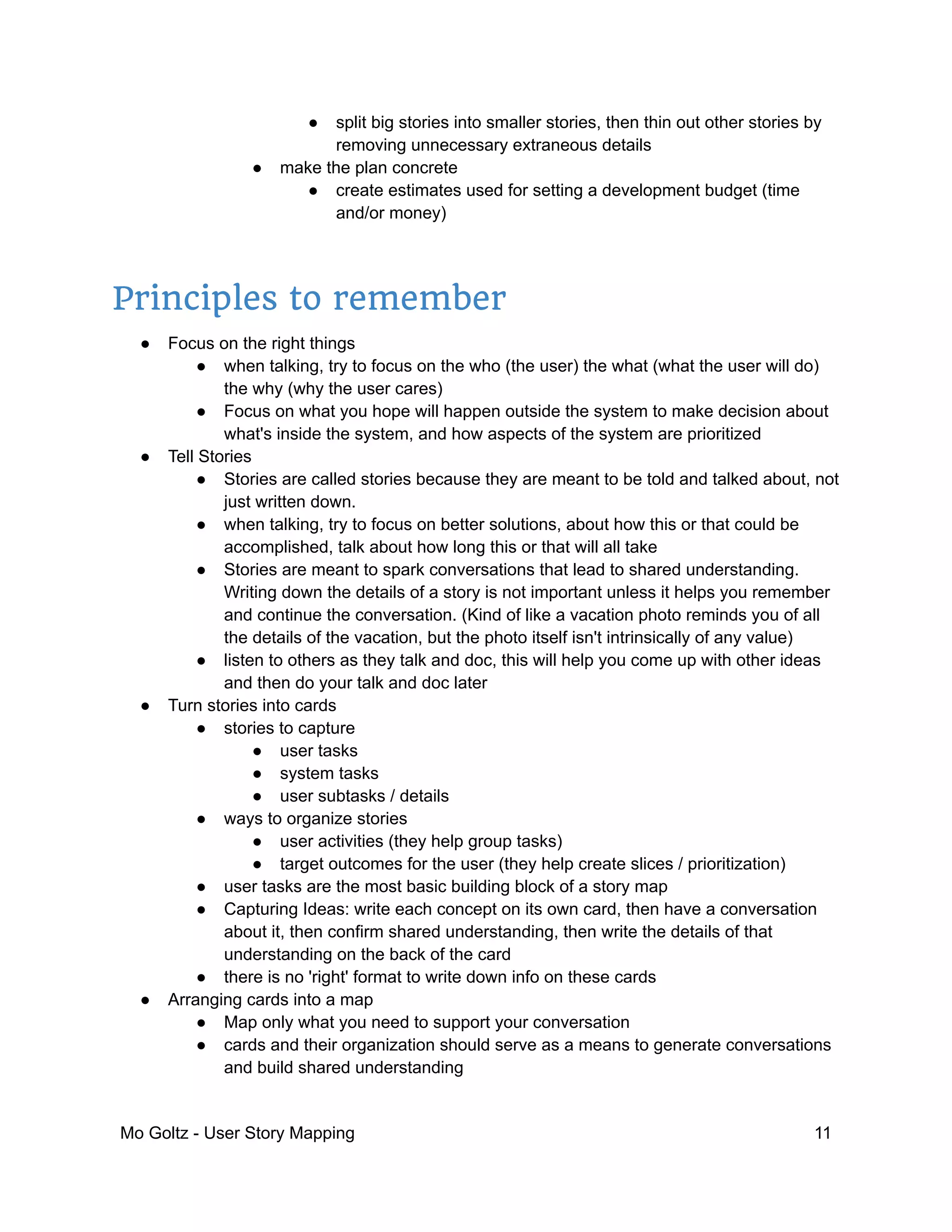 ● split big stories into smaller stories, then thin out other stories by
removing unnecessary extraneous details
● make the plan concrete
● create estimates used for setting a development budget (time
and/or money)
Principles to remember
● Focus on the right things
● when talking, try to focus on the who (the user) the what (what the user will do)
the why (why the user cares)
● Focus on what you hope will happen outside the system to make decision about
what's inside the system, and how aspects of the system are prioritized
● Tell Stories
● Stories are called stories because they are meant to be told and talked about, not
just written down.
● when talking, try to focus on better solutions, about how this or that could be
accomplished, talk about how long this or that will all take
● Stories are meant to spark conversations that lead to shared understanding.
Writing down the details of a story is not important unless it helps you remember
and continue the conversation. (Kind of like a vacation photo reminds you of all
the details of the vacation, but the photo itself isn't intrinsically of any value)
● listen to others as they talk and doc, this will help you come up with other ideas
and then do your talk and doc later
● Turn stories into cards
● stories to capture
● user tasks
● system tasks
● user subtasks / details
● ways to organize stories
● user activities (they help group tasks)
● target outcomes for the user (they help create slices / prioritization)
● user tasks are the most basic building block of a story map
● Capturing Ideas: write each concept on its own card, then have a conversation
about it, then confirm shared understanding, then write the details of that
understanding on the back of the card
● there is no 'right' format to write down info on these cards
● Arranging cards into a map
● Map only what you need to support your conversation
● cards and their organization should serve as a means to generate conversations
and build shared understanding
Mo Goltz - User Story Mapping 11
 