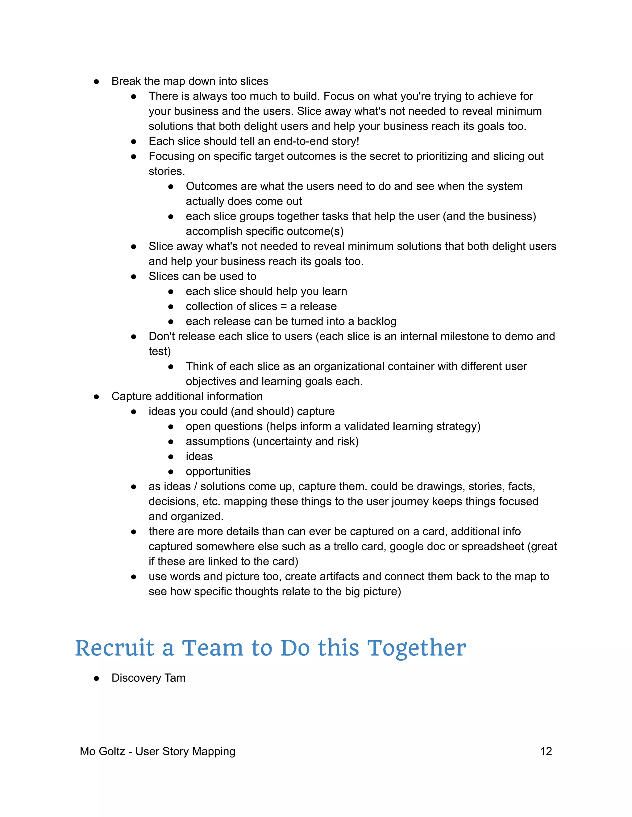 ● Break the map down into slices
● There is always too much to build. Focus on what you're trying to achieve for
your business and the users. Slice away what's not needed to reveal minimum
solutions that both delight users and help your business reach its goals too.
● Each slice should tell an end-to-end story!
● Focusing on specific target outcomes is the secret to prioritizing and slicing out
stories.
● Outcomes are what the users need to do and see when the system
actually does come out
● each slice groups together tasks that help the user (and the business)
accomplish specific outcome(s)
● Slice away what's not needed to reveal minimum solutions that both delight users
and help your business reach its goals too.
● Slices can be used to
● each slice should help you learn
● collection of slices = a release
● each release can be turned into a backlog
● Don't release each slice to users (each slice is an internal milestone to demo and
test)
● Think of each slice as an organizational container with different user
objectives and learning goals each.
● Capture additional information
● ideas you could (and should) capture
● open questions (helps inform a validated learning strategy)
● assumptions (uncertainty and risk)
● ideas
● opportunities
● as ideas / solutions come up, capture them. could be drawings, stories, facts,
decisions, etc. mapping these things to the user journey keeps things focused
and organized.
● there are more details than can ever be captured on a card, additional info
captured somewhere else such as a trello card, google doc or spreadsheet (great
if these are linked to the card)
● use words and picture too, create artifacts and connect them back to the map to
see how specific thoughts relate to the big picture)
Recruit a Team to Do this Together
● Discovery Tam
Mo Goltz - User Story Mapping 12
 
