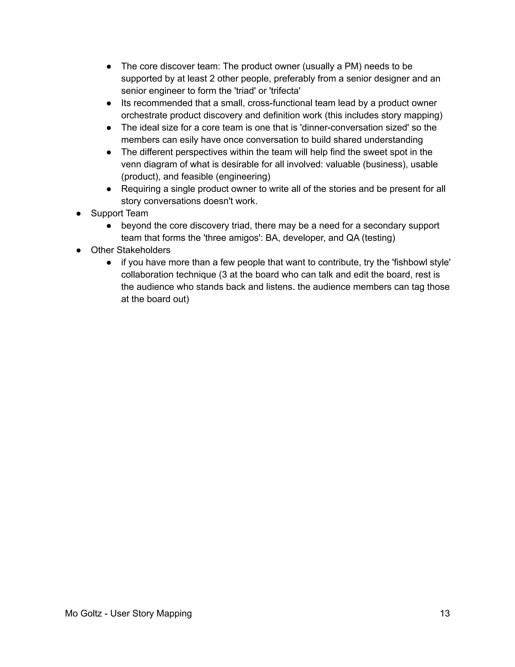 ● The core discover team: The product owner (usually a PM) needs to be
supported by at least 2 other people, preferably from a senior designer and an
senior engineer to form the 'triad' or 'trifecta'
● Its recommended that a small, cross-functional team lead by a product owner
orchestrate product discovery and definition work (this includes story mapping)
● The ideal size for a core team is one that is 'dinner-conversation sized' so the
members can esily have once conversation to build shared understanding
● The different perspectives within the team will help find the sweet spot in the
venn diagram of what is desirable for all involved: valuable (business), usable
(product), and feasible (engineering)
● Requiring a single product owner to write all of the stories and be present for all
story conversations doesn't work.
● Support Team
● beyond the core discovery triad, there may be a need for a secondary support
team that forms the 'three amigos': BA, developer, and QA (testing)
● Other Stakeholders
● if you have more than a few people that want to contribute, try the 'fishbowl style'
collaboration technique (3 at the board who can talk and edit the board, rest is
the audience who stands back and listens. the audience members can tag those
at the board out)
Mo Goltz - User Story Mapping 13
 