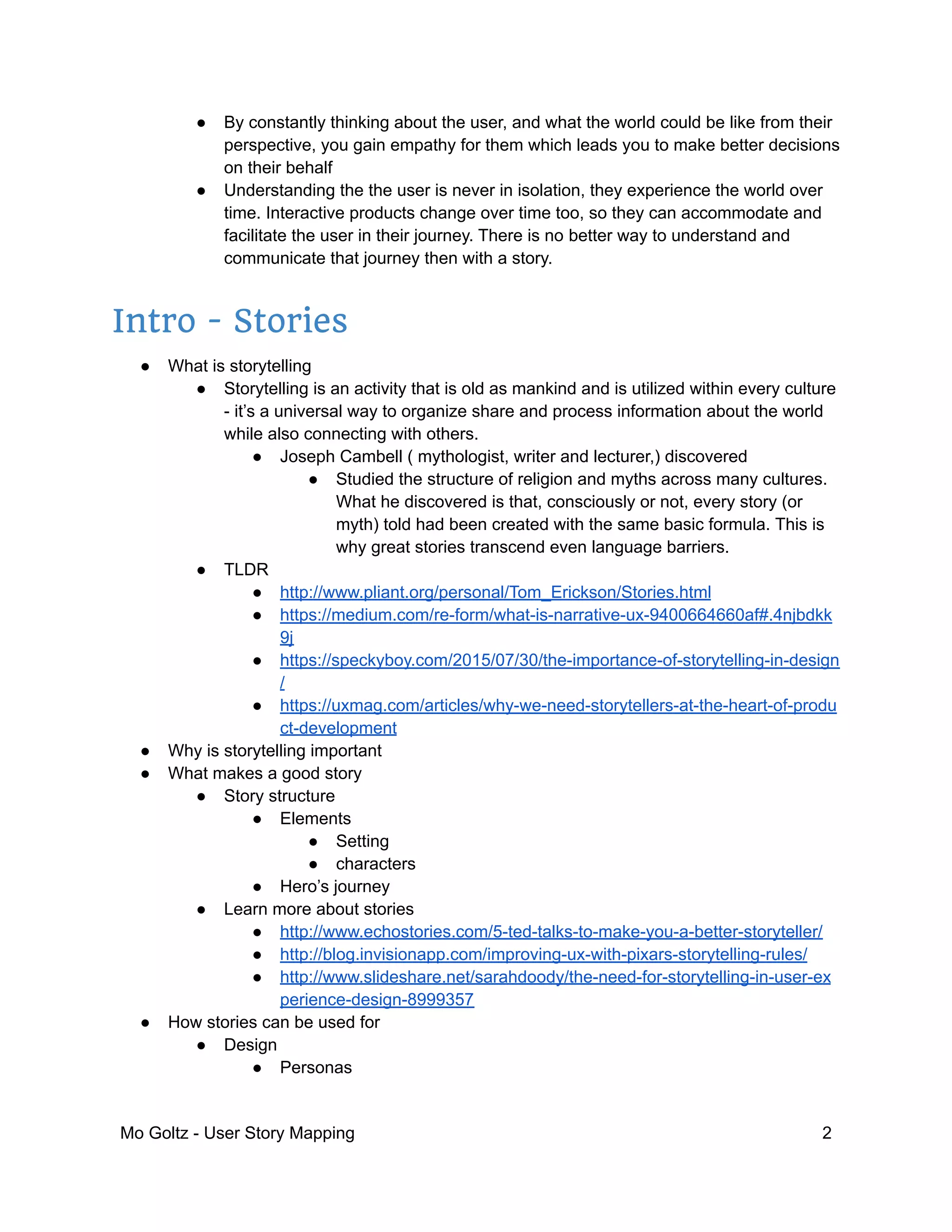 ● By constantly thinking about the user, and what the world could be like from their
perspective, you gain empathy for them which leads you to make better decisions
on their behalf
● Understanding the the user is never in isolation, they experience the world over
time. Interactive products change over time too, so they can accommodate and
facilitate the user in their journey. There is no better way to understand and
communicate that journey then with a story.
Intro - Stories
● What is storytelling
● Storytelling is an activity that is old as mankind and is utilized within every culture
- it’s a universal way to organize share and process information about the world
while also connecting with others.
● Joseph Cambell ( mythologist, writer and lecturer,) discovered
● Studied the structure of religion and myths across many cultures.
What he discovered is that, consciously or not, every story (or
myth) told had been created with the same basic formula. This is
why great stories transcend even language barriers.
● TLDR
● http://www.pliant.org/personal/Tom_Erickson/Stories.html
● https://medium.com/re-form/what-is-narrative-ux-9400664660af#.4njbdkk
9j
● https://speckyboy.com/2015/07/30/the-importance-of-storytelling-in-design
/
● https://uxmag.com/articles/why-we-need-storytellers-at-the-heart-of-produ
ct-development
● Why is storytelling important
● What makes a good story
● Story structure
● Elements
● Setting
● characters
● Hero’s journey
● Learn more about stories
● http://www.echostories.com/5-ted-talks-to-make-you-a-better-storyteller/
● http://blog.invisionapp.com/improving-ux-with-pixars-storytelling-rules/
● http://www.slideshare.net/sarahdoody/the-need-for-storytelling-in-user-ex
perience-design-8999357
● How stories can be used for
● Design
● Personas
Mo Goltz - User Story Mapping 2
 