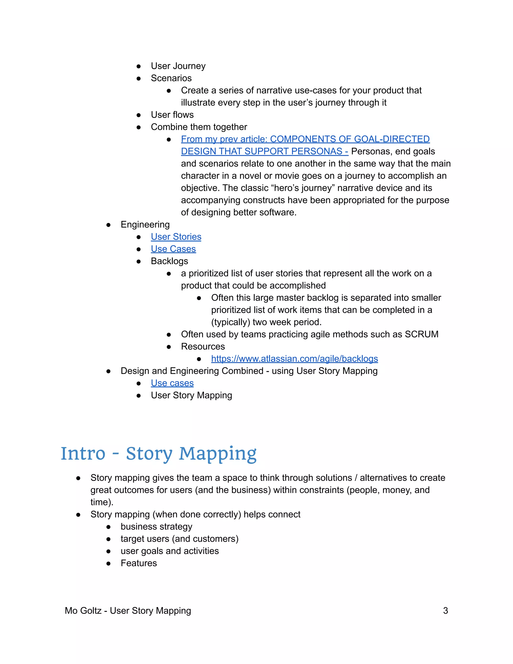 ● User Journey
● Scenarios
● Create a series of narrative use-cases for your product that
illustrate every step in the user’s journey through it
● User flows
● Combine them together
● From my prev article: COMPONENTS OF GOAL-DIRECTED
DESIGN THAT SUPPORT PERSONAS - Personas, end goals
and scenarios relate to one another in the same way that the main
character in a novel or movie goes on a journey to accomplish an
objective. The classic “hero’s journey” narrative device and its
accompanying constructs have been appropriated for the purpose
of designing better software.
● Engineering
● User Stories
● Use Cases
● Backlogs
● a prioritized list of user stories that represent all the work on a
product that could be accomplished
● Often this large master backlog is separated into smaller
prioritized list of work items that can be completed in a
(typically) two week period.
● Often used by teams practicing agile methods such as SCRUM
● Resources
● https://www.atlassian.com/agile/backlogs
● Design and Engineering Combined - using User Story Mapping
● Use cases
● User Story Mapping
Intro - Story Mapping
● Story mapping gives the team a space to think through solutions / alternatives to create
great outcomes for users (and the business) within constraints (people, money, and
time).
● Story mapping (when done correctly) helps connect
● business strategy
● target users (and customers)
● user goals and activities
● Features
Mo Goltz - User Story Mapping 3
 