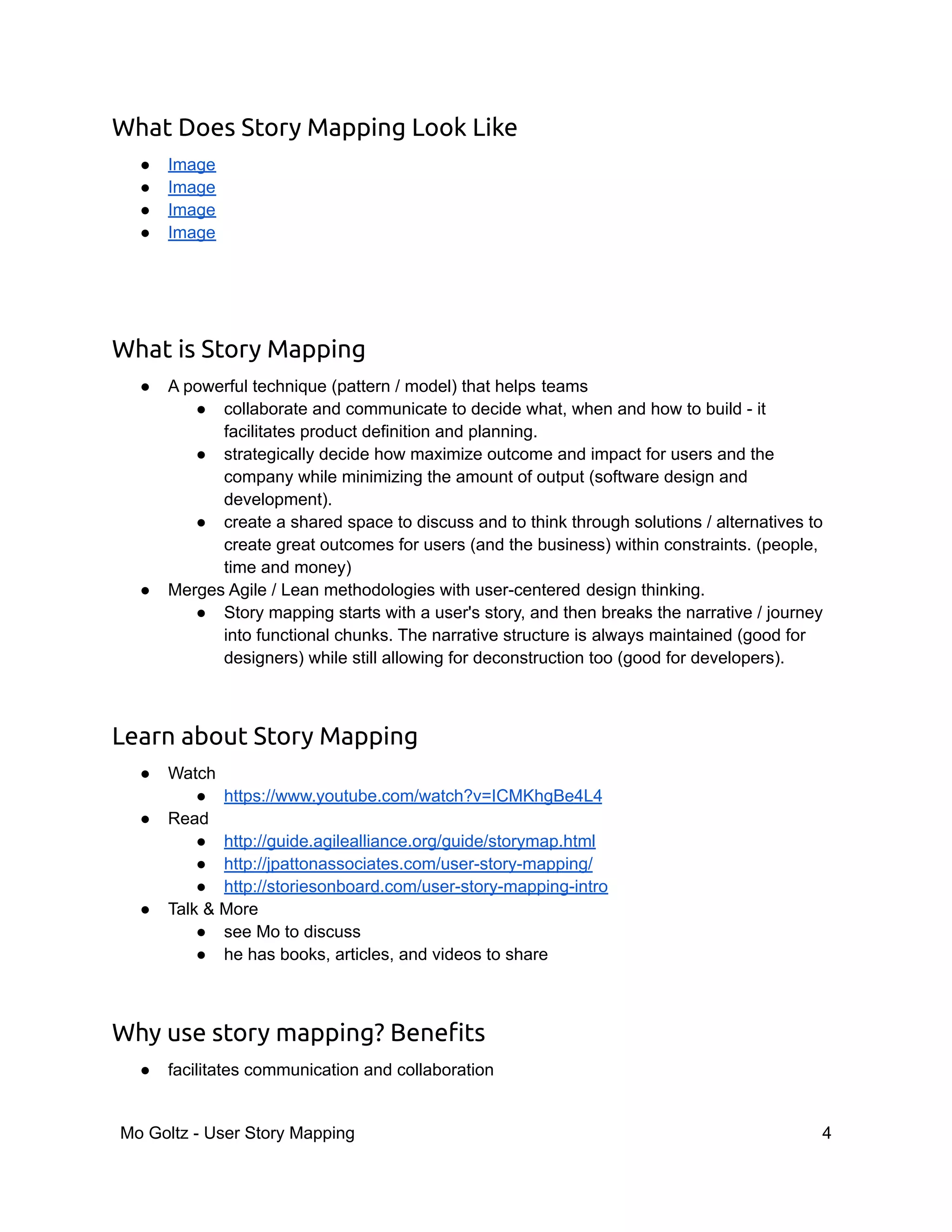 What Does Story Mapping Look Like
● Image
● Image
● Image
● Image
What is Story Mapping
● A powerful technique (pattern / model) that helps teams
● collaborate and communicate to decide what, when and how to build - it
facilitates product definition and planning.
● strategically decide how maximize outcome and impact for users and the
company while minimizing the amount of output (software design and
development).
● create a shared space to discuss and to think through solutions / alternatives to
create great outcomes for users (and the business) within constraints. (people,
time and money)
● Merges Agile / Lean methodologies with user-centered design thinking.
● Story mapping starts with a user's story, and then breaks the narrative / journey
into functional chunks. The narrative structure is always maintained (good for
designers) while still allowing for deconstruction too (good for developers).
Learn about Story Mapping
● Watch
● https://www.youtube.com/watch?v=ICMKhgBe4L4
● Read
● http://guide.agilealliance.org/guide/storymap.html
● http://jpattonassociates.com/user-story-mapping/
● http://storiesonboard.com/user-story-mapping-intro
● Talk & More
● see Mo to discuss
● he has books, articles, and videos to share
Why use story mapping? Benefits
● facilitates communication and collaboration
Mo Goltz - User Story Mapping 4
 