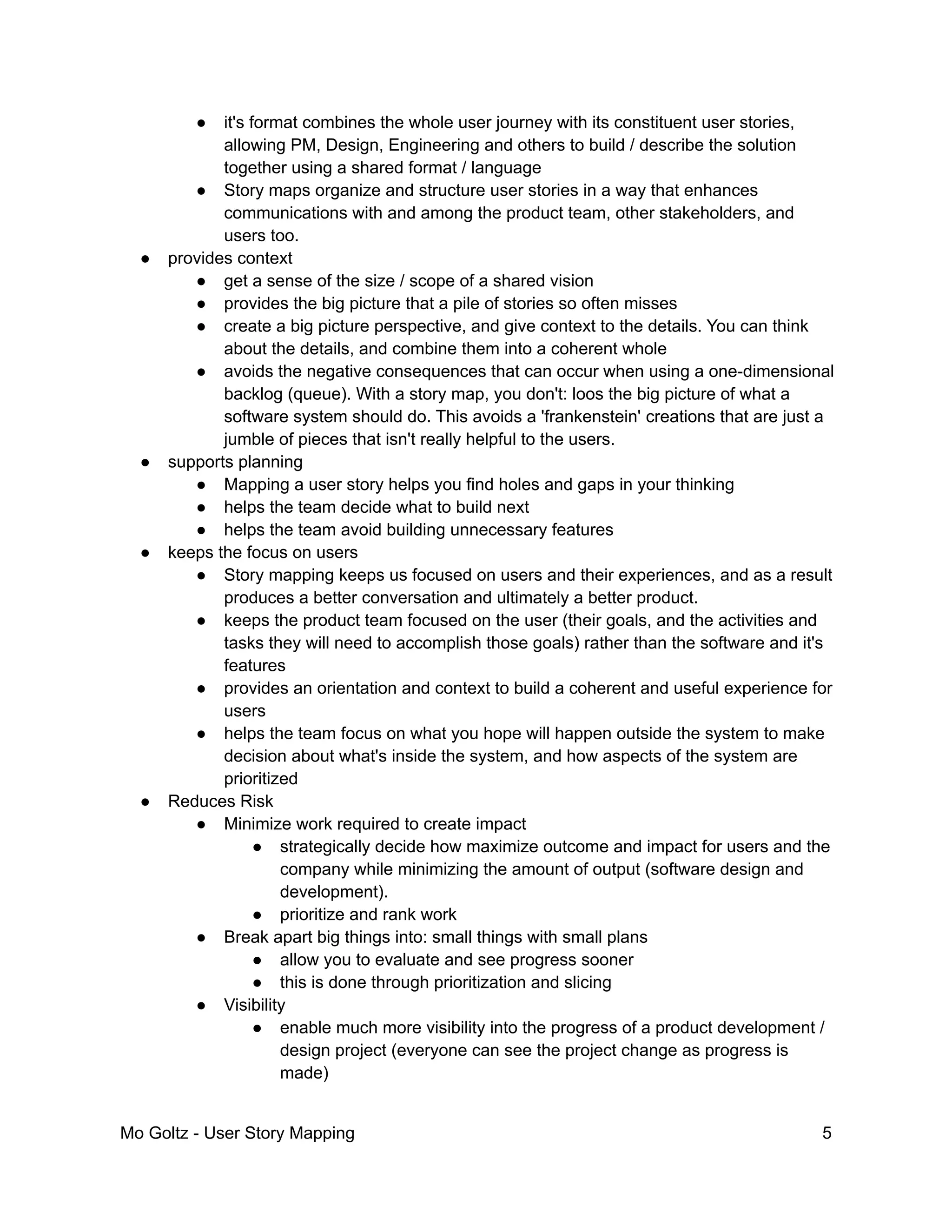 ● it's format combines the whole user journey with its constituent user stories,
allowing PM, Design, Engineering and others to build / describe the solution
together using a shared format / language
● Story maps organize and structure user stories in a way that enhances
communications with and among the product team, other stakeholders, and
users too.
● provides context
● get a sense of the size / scope of a shared vision
● provides the big picture that a pile of stories so often misses
● create a big picture perspective, and give context to the details. You can think
about the details, and combine them into a coherent whole
● avoids the negative consequences that can occur when using a one-dimensional
backlog (queue). With a story map, you don't: loos the big picture of what a
software system should do. This avoids a 'frankenstein' creations that are just a
jumble of pieces that isn't really helpful to the users.
● supports planning
● Mapping a user story helps you find holes and gaps in your thinking
● helps the team decide what to build next
● helps the team avoid building unnecessary features
● keeps the focus on users
● Story mapping keeps us focused on users and their experiences, and as a result
produces a better conversation and ultimately a better product.
● keeps the product team focused on the user (their goals, and the activities and
tasks they will need to accomplish those goals) rather than the software and it's
features
● provides an orientation and context to build a coherent and useful experience for
users
● helps the team focus on what you hope will happen outside the system to make
decision about what's inside the system, and how aspects of the system are
prioritized
● Reduces Risk
● Minimize work required to create impact
● strategically decide how maximize outcome and impact for users and the
company while minimizing the amount of output (software design and
development).
● prioritize and rank work
● Break apart big things into: small things with small plans
● allow you to evaluate and see progress sooner
● this is done through prioritization and slicing
● Visibility
● enable much more visibility into the progress of a product development /
design project (everyone can see the project change as progress is
made)
Mo Goltz - User Story Mapping 5
 