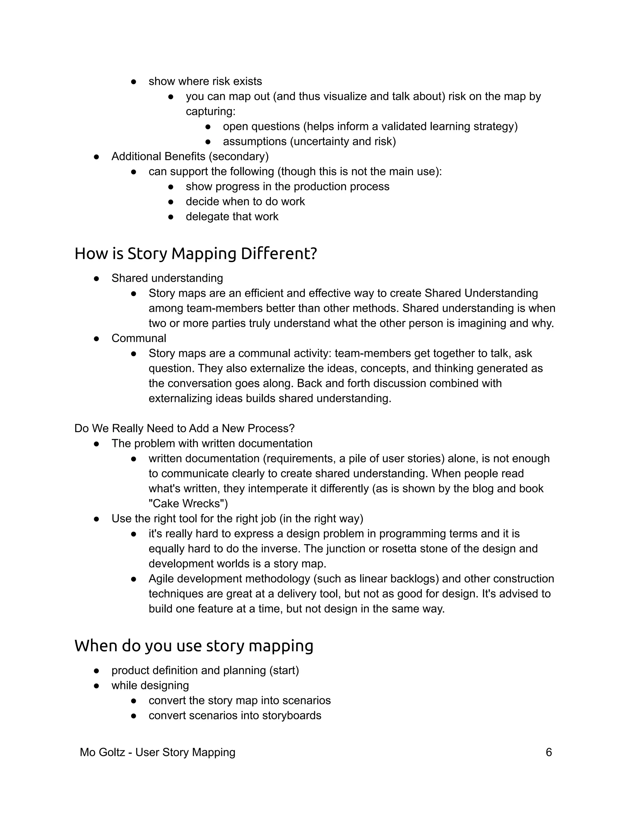● show where risk exists
● you can map out (and thus visualize and talk about) risk on the map by
capturing:
● open questions (helps inform a validated learning strategy)
● assumptions (uncertainty and risk)
● Additional Benefits (secondary)
● can support the following (though this is not the main use):
● show progress in the production process
● decide when to do work
● delegate that work
How is Story Mapping Different?
● Shared understanding
● Story maps are an efficient and effective way to create Shared Understanding
among team-members better than other methods. Shared understanding is when
two or more parties truly understand what the other person is imagining and why.
● Communal
● Story maps are a communal activity: team-members get together to talk, ask
question. They also externalize the ideas, concepts, and thinking generated as
the conversation goes along. Back and forth discussion combined with
externalizing ideas builds shared understanding.
Do We Really Need to Add a New Process?
● The problem with written documentation
● written documentation (requirements, a pile of user stories) alone, is not enough
to communicate clearly to create shared understanding. When people read
what's written, they intemperate it differently (as is shown by the blog and book
"Cake Wrecks")
● Use the right tool for the right job (in the right way)
● it's really hard to express a design problem in programming terms and it is
equally hard to do the inverse. The junction or rosetta stone of the design and
development worlds is a story map.
● Agile development methodology (such as linear backlogs) and other construction
techniques are great at a delivery tool, but not as good for design. It's advised to
build one feature at a time, but not design in the same way.
When do you use story mapping
● product definition and planning (start)
● while designing
● convert the story map into scenarios
● convert scenarios into storyboards
Mo Goltz - User Story Mapping 6
 