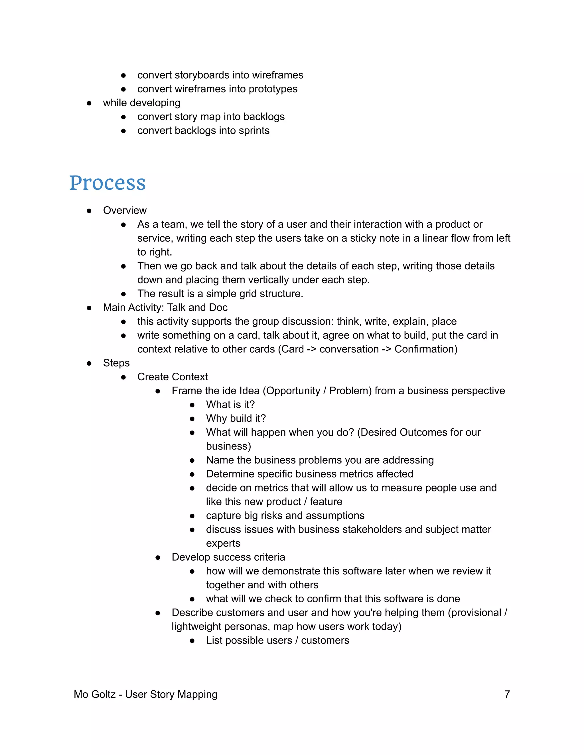 ● convert storyboards into wireframes
● convert wireframes into prototypes
● while developing
● convert story map into backlogs
● convert backlogs into sprints
Process
● Overview
● As a team, we tell the story of a user and their interaction with a product or
service, writing each step the users take on a sticky note in a linear flow from left
to right.
● Then we go back and talk about the details of each step, writing those details
down and placing them vertically under each step.
● The result is a simple grid structure.
● Main Activity: Talk and Doc
● this activity supports the group discussion: think, write, explain, place
● write something on a card, talk about it, agree on what to build, put the card in
context relative to other cards (Card -> conversation -> Confirmation)
● Steps
● Create Context
● Frame the ide Idea (Opportunity / Problem) from a business perspective
● What is it?
● Why build it?
● What will happen when you do? (Desired Outcomes for our
business)
● Name the business problems you are addressing
● Determine specific business metrics affected
● decide on metrics that will allow us to measure people use and
like this new product / feature
● capture big risks and assumptions
● discuss issues with business stakeholders and subject matter
experts
● Develop success criteria
● how will we demonstrate this software later when we review it
together and with others
● what will we check to confirm that this software is done
● Describe customers and user and how you're helping them (provisional /
lightweight personas, map how users work today)
● List possible users / customers
Mo Goltz - User Story Mapping 7
 