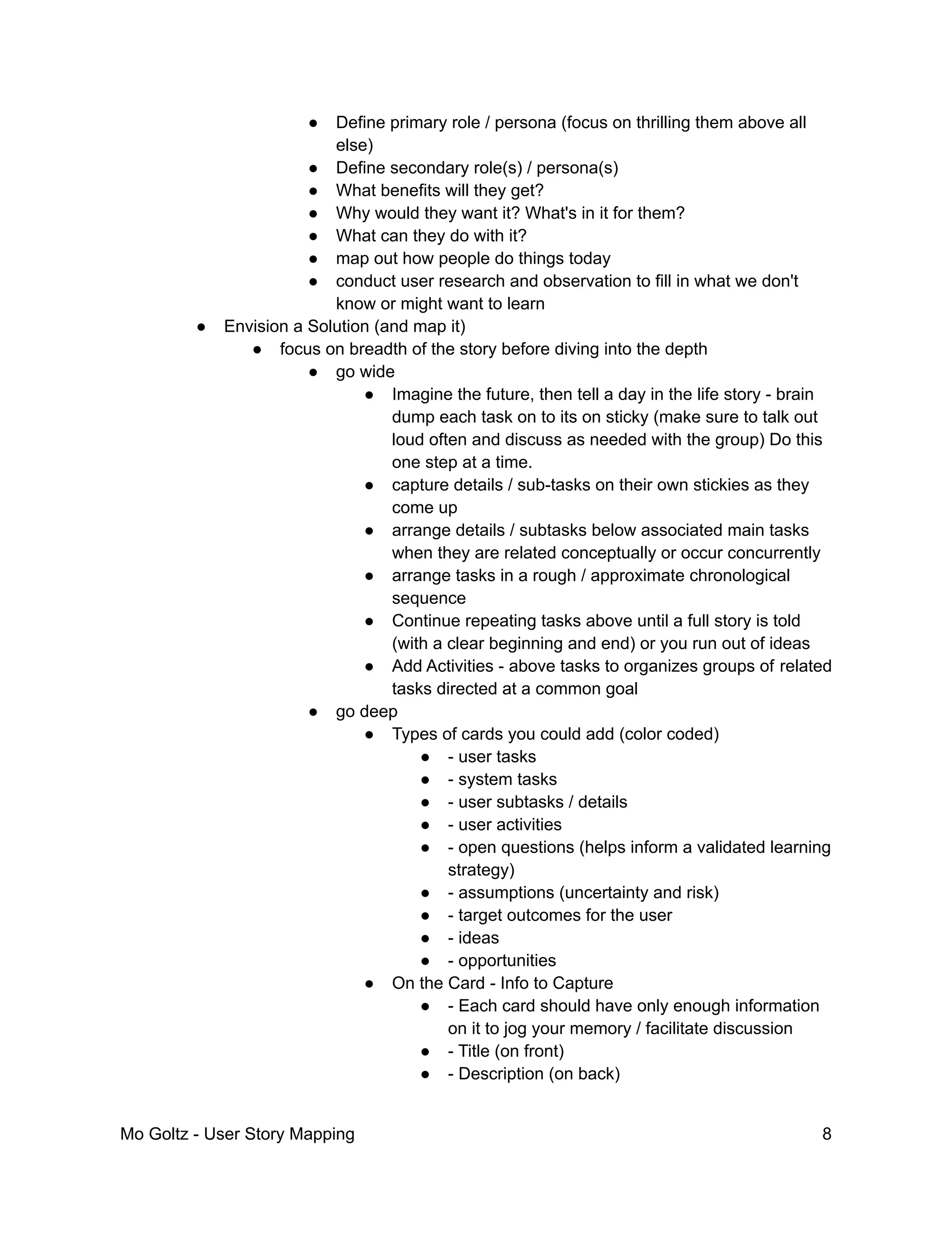 ● Define primary role / persona (focus on thrilling them above all
else)
● Define secondary role(s) / persona(s)
● What benefits will they get?
● Why would they want it? What's in it for them?
● What can they do with it?
● map out how people do things today
● conduct user research and observation to fill in what we don't
know or might want to learn
● Envision a Solution (and map it)
● focus on breadth of the story before diving into the depth
● go wide
● Imagine the future, then tell a day in the life story - brain
dump each task on to its on sticky (make sure to talk out
loud often and discuss as needed with the group) Do this
one step at a time.
● capture details / sub-tasks on their own stickies as they
come up
● arrange details / subtasks below associated main tasks
when they are related conceptually or occur concurrently
● arrange tasks in a rough / approximate chronological
sequence
● Continue repeating tasks above until a full story is told
(with a clear beginning and end) or you run out of ideas
● Add Activities - above tasks to organizes groups of related
tasks directed at a common goal
● go deep
● Types of cards you could add (color coded)
● - user tasks
● - system tasks
● - user subtasks / details
● - user activities
● - open questions (helps inform a validated learning
strategy)
● - assumptions (uncertainty and risk)
● - target outcomes for the user
● - ideas
● - opportunities
● On the Card - Info to Capture
● - Each card should have only enough information
on it to jog your memory / facilitate discussion
● - Title (on front)
● - Description (on back)
Mo Goltz - User Story Mapping 8
 