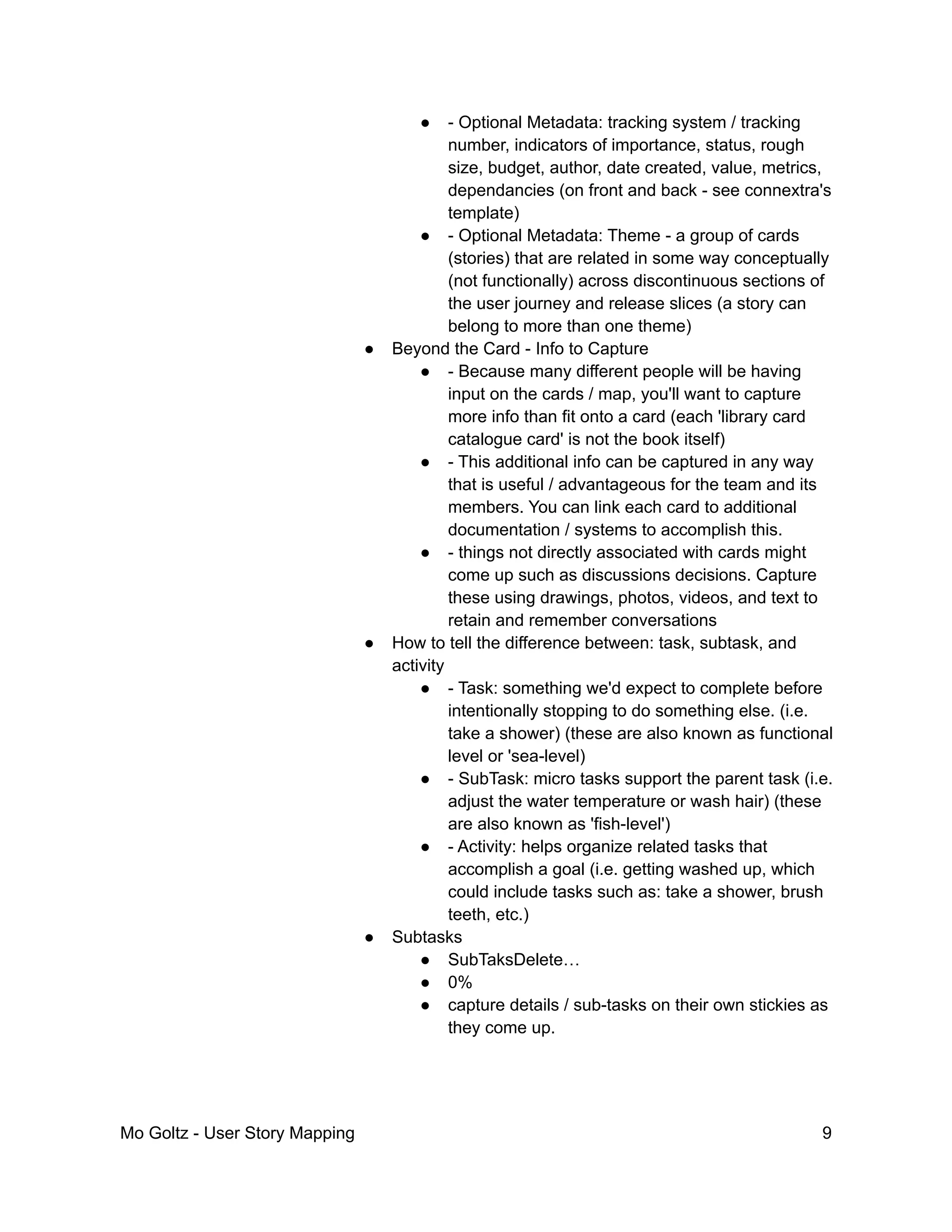 ● - Optional Metadata: tracking system / tracking
number, indicators of importance, status, rough
size, budget, author, date created, value, metrics,
dependancies (on front and back - see connextra's
template)
● - Optional Metadata: Theme - a group of cards
(stories) that are related in some way conceptually
(not functionally) across discontinuous sections of
the user journey and release slices (a story can
belong to more than one theme)
● Beyond the Card - Info to Capture
● - Because many different people will be having
input on the cards / map, you'll want to capture
more info than fit onto a card (each 'library card
catalogue card' is not the book itself)
● - This additional info can be captured in any way
that is useful / advantageous for the team and its
members. You can link each card to additional
documentation / systems to accomplish this.
● - things not directly associated with cards might
come up such as discussions decisions. Capture
these using drawings, photos, videos, and text to
retain and remember conversations
● How to tell the difference between: task, subtask, and
activity
● - Task: something we'd expect to complete before
intentionally stopping to do something else. (i.e.
take a shower) (these are also known as functional
level or 'sea-level)
● - SubTask: micro tasks support the parent task (i.e.
adjust the water temperature or wash hair) (these
are also known as 'fish-level')
● - Activity: helps organize related tasks that
accomplish a goal (i.e. getting washed up, which
could include tasks such as: take a shower, brush
teeth, etc.)
● Subtasks
● SubTaksDelete…
● 0%
● capture details / sub-tasks on their own stickies as
they come up.
Mo Goltz - User Story Mapping 9
 