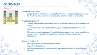 5
STORY MAP
Qu’est-ce que c’est ?
– C’est une représentation du périmètre fonctionnel à réaliser sous forme de carte
des fonctionnalités, qui met en évidence les priorités relatives entre elles
A quoi cela sert-il ?
– La Story Map peut être établie lors d’un ou plusieurs ateliers, à partir de la Vision
Produit
– Les fonctionnalités sont d’abord listées, puis catégorisées et ordonnées par
priorité
– Différentes approches peuvent être utilisées pour assurer une vision complète et
cohérente (ex : visualisation du parcours fonctionnel pour chaque type
d’utilisateur)
Quel est l’intérêt ?
– Vision globale du périmètre et des priorités
– Alignement des acteurs
– Identification rapide des fonctionnalités les plus importantes et du lotissement
possible
Kézako ?
 