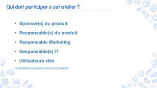 6
• Sponsor(s) du produit
• Responsable(s) du produit
• Responsable Marketing
• Responsable(s) IT
• Utilisateurs clés
(à modifier/compléter selon le contexte)
Qui doit participer à cet atelier ?
 