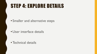 STEP 4: EXPLORE DETAILS
•Smaller and alternative steps
•User interface details
•Technical details
 