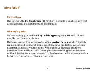 Idea	Brief	
Big	Idea	Group	
Our	company,	the	Big	Idea	Group,	BIG	for	short,	is	actually	a	small	company	that	
does	outsourced	product	design	and	development.		
What	we’re	good	at	
We’re	especially	good	and	building	mobile	apps	–	apps	for	iOS,	Android,	and	
now	Microsoft’s	mobile	platform	
Unlike	our	competitors,	we’re	good	at	whole	product	design.	We	don't	just	take	
requirements	and	build	what	people	ask,	although	we	can.	Instead	we	focus	on	
understanding	and	solving	problems.	We	use	effective	discovery	practice	to	
identify	minimal	viable	products.	We	emphasize	maximizing	product	outcomes	
while	minimizing	the	amount	we	spend	on	development.	In	this	way	we	provide	a	
better	return	on	investment	for	our	customers.	
14 @gajlof, gaine.se
 