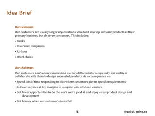 Idea	Brief	
Our	customers:	
Our	customers	are	usually	larger	organizations	who	don’t	develop	software	products	as	their	
primary	business,	but	do	serve	consumers.	This	includes:	
• Banks	
• Insurance	companies	
• Airlines		
• Hotel	chains	
Our	challenges	
Our	customers	don’t	always	understand	our	key	differentiators,	especially	our	ability	to	
collaborate	with	them	to	design	successful	products.	As	a	consequence	we:	
• Spend	lots	of	time	responding	to	bids	where	customers	give	us	speciNic	requirements	
• Sell	our	services	at	low	margins	to	compete	with	offshore	vendors	
• Get	fewer	opportunities	to	do	the	work	we’re	good	at	and	enjoy	–	real	product	design	and	
development	
• Get	blamed	when	our	customer’s	ideas	fail
15 @gajlof, gaine.se
 