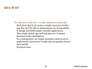 Idea	Brief	
	 Our	big	idea:	Create	Lists:	a	simple	ubiquitous	mobile	app	 
We	believe	that	if	we	create	a	simple	consumer	mobile	
app	that	we’ll	be	able	to	demonstrate	our	strong	ability	
to	design	and	build	simple,	valuable	applications.	 
This	simple	mobile	app	will	help	give	our	company	
attention	in	the	marketplace.	 
As	a	consequence,	our	target	customers	seek	us	out	to	
duplicate	the	success	we’ve	had	with	our	product	but	on	
their	behalf.	 
Everyone	wins.	 
16 @gajlof, gaine.se
 