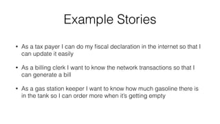 Example Stories 
• As a tax payer I can do my fiscal declaration in the internet so that I 
can update it easily 
• As a billing clerk I want to know the network transactions so that I 
can generate a bill 
• As a gas station keeper I want to know how much gasoline there is 
in the tank so I can order more when it’s getting empty 
 