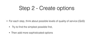 Step 2 - Create options 
• For each step, think about possible levels of quality of service (QoS) 
• Try to find the simplest possible first, 
• Then add more sophisticated options 
 