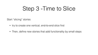 Step 3 -Time to Slice 
Start “slicing” stories 
• try to create one vertical, end-to-end slice first 
• Then, define new stories that add functionality by small steps 
! 
 