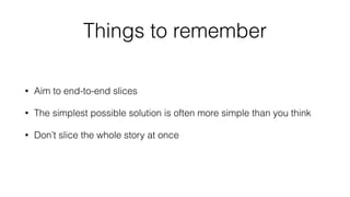 Things to remember 
• Aim to end-to-end slices 
• The simplest possible solution is often more simple than you think 
• Don’t slice the whole story at once 
 