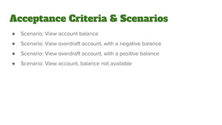 ● Scenario: View account balance
● Scenario: View overdraft account, with a negative balance
● Scenario: View overdraft account, with a positive balance
● Scenario: View account, balance not available
Acceptance Criteria & Scenarios
 