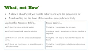 ‘What’, not ‘How’
● A story is about ‘what’ we want to achieve and who the outcome is for
● Avoid spelling out the ‘how’ of the solution, especially technically
Less than ideal Acceptance Criteria...
Verify that there’s an activate button.
Verify that my negative balance is in red.
Verify that I can click the checkbox to accept
terms.
Verify there are checkboxes to select the users
I want to remove.
Instead becomes...
Verify that I can activate the account.
Verify that there’s an indication that my balance is
negative.
Verify that I am able to indicate that I accept the
terms.
Verify that I can choose multiple users to remove
at once.
 
