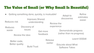 The Value of Small (or Why Small Is Beautiful)
● Getting something done, quickly, is invaluable!
Reduces risk
Discovery of
issues
Review the idea
Review the
experience
Get more
feedback
Demonstrate progress
(rather than no progress)
Build Trust
Educate about What
Software Takes
Learn! OODA!
Better code,
Better quality
Refine
estimates
easier
Adapt to
discoveries
Reduces
waste
Release
earlier
Improves Shared
understanding
 