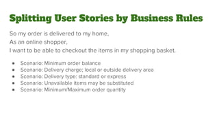 Splitting User Stories by Business Rules
So my order is delivered to my home,
As an online shopper,
I want to be able to checkout the items in my shopping basket.
● Scenario: Minimum order balance
● Scenario: Delivery charge; local or outside delivery area
● Scenario: Delivery type: standard or express
● Scenario: Unavailable items may be substituted
● Scenario: Minimum/Maximum order quantity
 