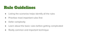 Rule Guidelines
● Listing the scenarios helps identify all the rules
● Prioritize most important rules first
● Defer complexity
● Learn about the basic rules before getting complicated
● Really common and important technique
 