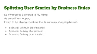 Splitting User Stories by Business Rules
So my order is delivered to my home,
As an online shopper,
I want to be able to checkout the items in my shopping basket.
● Scenario: Minimum order balance
● Scenario: Delivery charge; local
● Scenario: Delivery type: standard
 