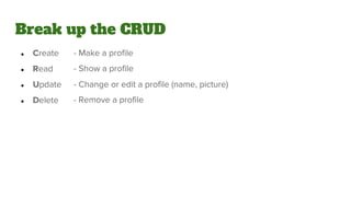 Break up the CRUD
● Create
● Read
● Update
● Delete
- Make a profile
- Show a profile
- Change or edit a profile (name, picture)
- Remove a profile
 