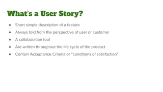 What’s a User Story?
● Short simple description of a feature
● Always told from the perspective of user or customer
● A collaboration tool
● Are written throughout the life cycle of the product
● Contain Acceptance Criteria or “conditions of satisfaction”
 