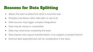 Reasons for Data Splitting
● Allows the team to determine what is essential now
● Prioritize and deliver other data later or not at all
● Data sources may trigger complex integrations
● Data may be messy or unavailable
● Data may need to be created by the team
● Data imports may require transformation, or to support a complex format
● External data dependencies can be complexities in the story
 