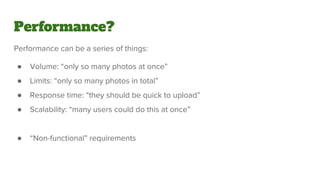 Performance can be a series of things:
● Volume: “only so many photos at once”
● Limits: “only so many photos in total”
● Response time: “they should be quick to upload”
● Scalability: “many users could do this at once”
● “Non-functional” requirements
Performance?
 