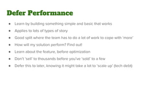 Defer Performance
● Learn by building something simple and basic that works
● Applies to lots of types of story
● Good split where the team has to do a lot of work to cope with ‘more’
● How will my solution perform? Find out!
● Learn about the feature, before optimization
● Don’t ‘sell’ to thousands before you’ve ‘sold’ to a few
● Defer this to later, knowing it might take a lot to ‘scale up’ (tech debt)
 