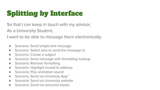 Splitting by Interface
So that I can keep in touch with my advisor,
As a University Student,
I want to be able to message them electronically.
● Scenario: Send simple text message
● Scenario: Select who to send the message to
● Scenario: Create a subject
● Scenario: Send message with formatting markup
● Scenario: Remove formatting
● Scenario: Highlight invalid to address
● Scenario: Play animation sound
● Scenario: Send via University App™
● Scenario: Send via University website
● Scenario: Send via welcome kiosks
 