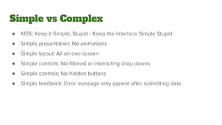 Simple vs Complex
● KISS: Keep It Simple, Stupid - Keep the Interface Simple Stupid
● Simple presentation: No animations
● Simple layout: All on one screen
● Simple controls: No filtered or interacting drop downs
● Simple controls: No hidden buttons
● Simple feedback: Error message only appear after submitting data
 