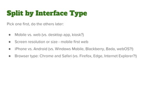 Split by Interface Type
Pick one first, do the others later:
● Mobile vs. web (vs. desktop app, kiosk?)
● Screen resolution or size - mobile first web
● iPhone vs. Android (vs. Windows Mobile, Blackberry, Bada, webOS?!)
● Browser type: Chrome and Safari (vs. Firefox, Edge, Internet Explorer?!)
 