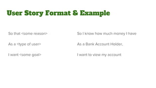 User Story Format & Example
So that <some reason>
As a <type of user>
I want <some goal>
So I know how much money I have
As a Bank Account Holder,
I want to view my account
 