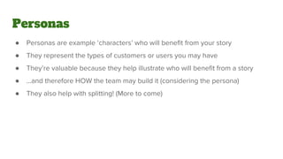 Personas
● Personas are example ‘characters’ who will benefit from your story
● They represent the types of customers or users you may have
● They’re valuable because they help illustrate who will benefit from a story
● ...and therefore HOW the team may build it (considering the persona)
● They also help with splitting! (More to come)
 