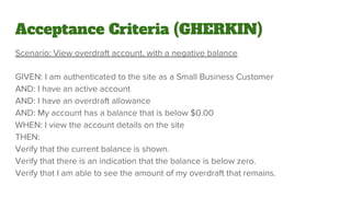Acceptance Criteria (GHERKIN)
Scenario: View overdraft account, with a negative balance
GIVEN: I am authenticated to the site as a Small Business Customer
AND: I have an active account
AND: I have an overdraft allowance
AND: My account has a balance that is below $0.00
WHEN: I view the account details on the site
THEN:
Verify that the current balance is shown.
Verify that there is an indication that the balance is below zero.
Verify that I am able to see the amount of my overdraft that remains.
 
