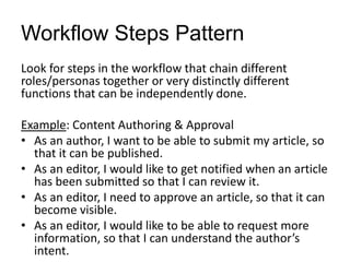 Workflow Steps Pattern
Look for steps in the workflow that chain different
roles/personas together or very distinctly different
functions that can be independently done.
Example: Content Authoring & Approval
• As an author, I want to be able to submit my article, so
that it can be published.
• As an editor, I would like to get notified when an article
has been submitted so that I can review it.
• As an editor, I need to approve an article, so that it can
become visible.
• As an editor, I would like to be able to request more
information, so that I can understand the author’s
intent.
 