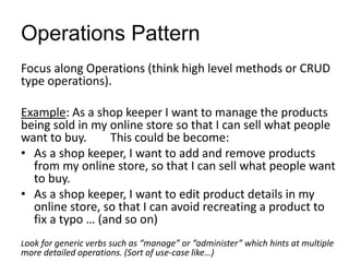 Operations Pattern
Focus along Operations (think high level methods or CRUD
type operations).
Example: As a shop keeper I want to manage the products
being sold in my online store so that I can sell what people
want to buy. This could be become:
• As a shop keeper, I want to add and remove products
from my online store, so that I can sell what people want
to buy.
• As a shop keeper, I want to edit product details in my
online store, so that I can avoid recreating a product to
fix a typo … (and so on)
Look for generic verbs such as “manage” or “administer” which hints at multiple
more detailed operations. (Sort of use-case like…)
 
