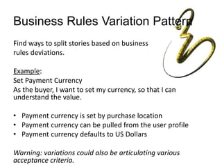 Business Rules Variation Pattern
Find ways to split stories based on business
rules deviations.
Example:
Set Payment Currency
As the buyer, I want to set my currency, so that I can
understand the value.
• Payment currency is set by purchase location
• Payment currency can be pulled from the user profile
• Payment currency defaults to US Dollars
Warning: variations could also be articulating various
acceptance criteria.
 