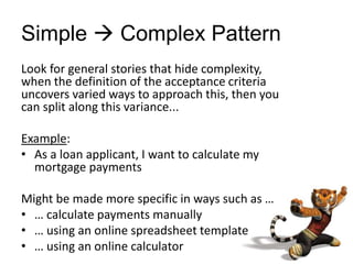 Simple  Complex Pattern
Look for general stories that hide complexity,
when the definition of the acceptance criteria
uncovers varied ways to approach this, then you
can split along this variance...
Example:
• As a loan applicant, I want to calculate my
mortgage payments
Might be made more specific in ways such as …
• … calculate payments manually
• … using an online spreadsheet template
• … using an online calculator
 